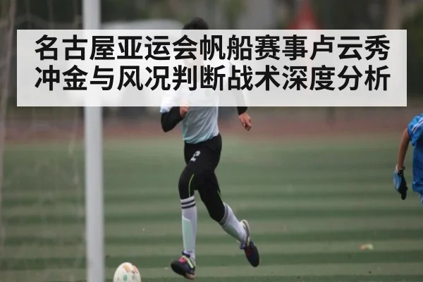 名古屋亚运会帆船赛事卢云秀冲金与风况判断战术深度分析