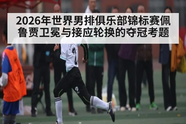 2026年世界男排俱乐部锦标赛佩鲁贾卫冕与接应轮换的夺冠考题